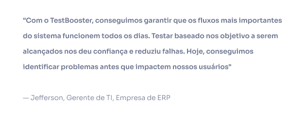 Com o TestBooster, conseguimos garantir que os fluxos mais importantes do sistema funcionem todos os dias. Testar baseado nos objetivo a serem alcançados nos deu confiança e reduziu falhas. Hoje, conseguimos identificar problemas antes que impactem nossos usuários — Jefferson, Gerente de TI, Empresa de ERP