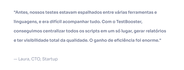 Antes, nossos testes estavam espalhados entre várias ferramentas e linguagens, e era difícil acompanhar tudo. Com o TestBooster, conseguimos centralizar todos os scripts em um só lugar, gerar relatórios e ter visibilidade total da qualidade. O ganho de eficiência foi enorme. — Laura, CTO, Startup