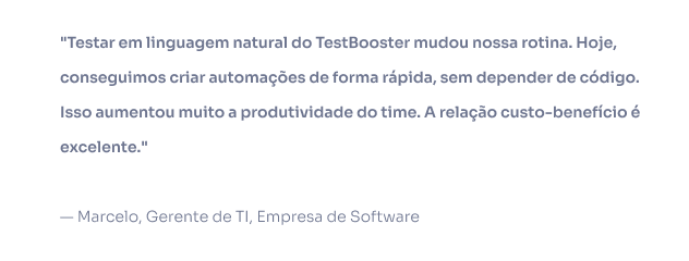 Testar em linguagem natural do TestBooster mudou nossa rotina. Hoje, conseguimos criar automações de forma rápida, sem depender de código. Isso aumentou muito a produtividade do time. A relação custo-benefício é excelente. — Marcelo, Gerente de TI, Empresa de Software